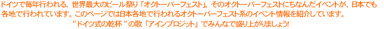 ドイツで毎年行われる、世界最大のビール祭り「オクトーバーフェスト」。そのオクトーバーフェストにちなんだイベントが、日本でも各地で行われています。このページでは日本各地で行われるオクトーバーフェスト系のイベント情報を紹介しています。