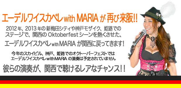 エーデルワイスカペレ with MARIA の マイフェスト2014/2012年、2013年の新梅田シティや神戸モザイク、姫路でのステージで関西のOktoberfest シーンを熱くさせた、エーデルワイスカペレ with MARIAが関西に戻ってきます!今年のスカイビル、神戸、姫路でのオクトーバーフェストではエーデルワイスカペレ with MARIAの演奏は予定されていません。彼らの演奏が、関西で聴けるレアなチャンス!!