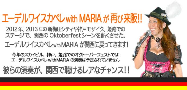 エーデルワイスカペレ with MARIA の マイフェスト2014／2012年、2013年の新梅田シティや神戸モザイク、姫路でのステージで関西のOktoberfest シーンを熱くさせた、エーデルワイスカペレ with MARIAが関西に戻ってきます！今年のスカイビル、神戸、姫路でのオクトーバーフェストではエーデルワイスカペレ with MARIAの演奏は予定されていません。彼らの演奏が、関西で聴けるレアなチャンス！！